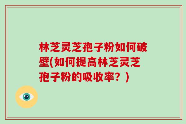 林芝灵芝孢子粉如何破壁(如何提高林芝灵芝孢子粉的吸收率?)