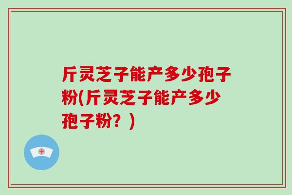 斤灵芝子能产多少孢子粉(斤灵芝子能产多少孢子粉？)