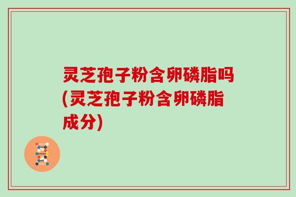 灵芝孢子粉含卵磷脂吗(灵芝孢子粉含卵磷脂成分)