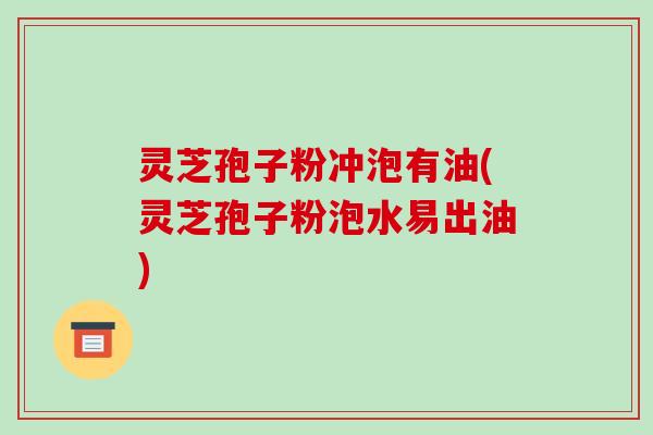 灵芝孢子粉冲泡有油(灵芝孢子粉泡水易出油)