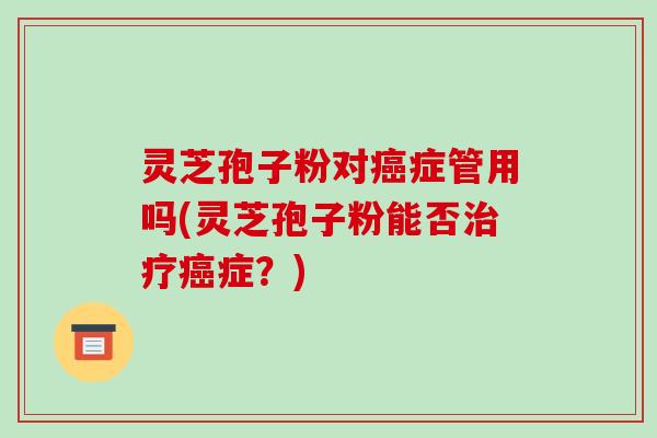 灵芝孢子粉对癌症管用吗(灵芝孢子粉能否治疗癌症？)