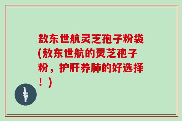 敖东世航灵芝孢子粉袋(敖东世航的灵芝孢子粉,护肝养肺的好选择!)
