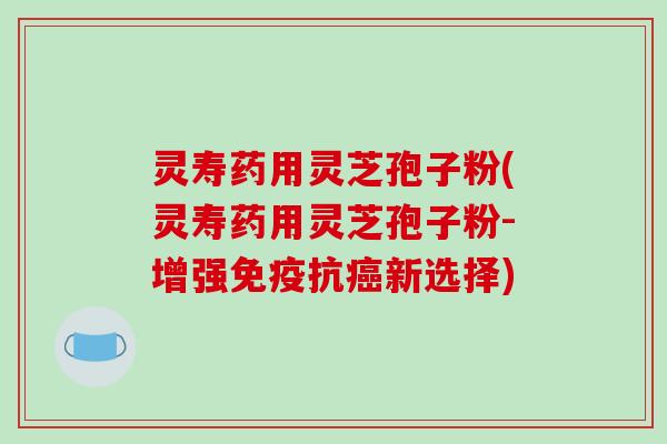 灵寿药用灵芝孢子粉(灵寿药用灵芝孢子粉-增强免疫抗癌新选择)
