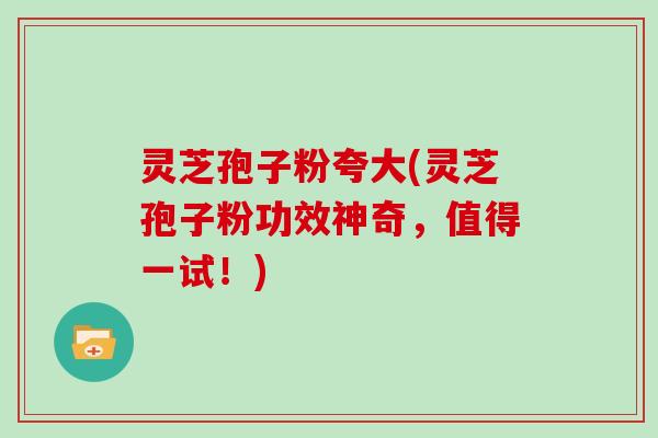 灵芝孢子粉夸大(灵芝孢子粉功效神奇,值得一试!)