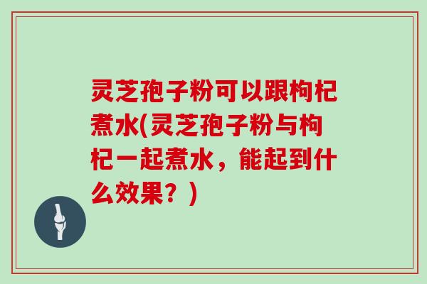 灵芝孢子粉可以跟枸杞煮水(灵芝孢子粉与枸杞一起煮水,能起到什么效果?)