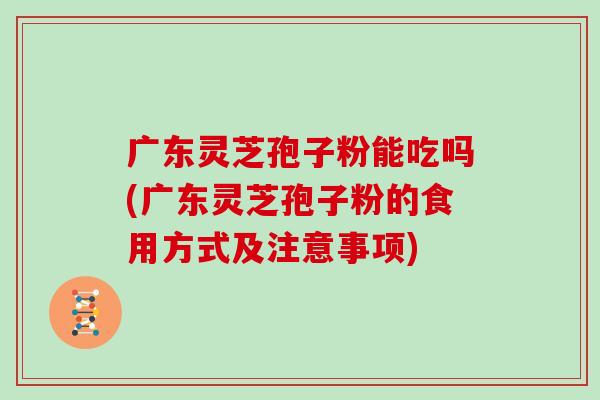 广东灵芝孢子粉能吃吗(广东灵芝孢子粉的食用方式及注意事项)