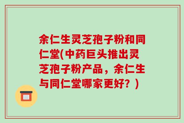 余仁生灵芝孢子粉和同仁堂(中药巨头推出灵芝孢子粉产品,余仁生与同仁堂哪家更好?)