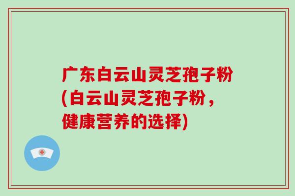 广东白云山灵芝孢子粉(白云山灵芝孢子粉,健康营养的选择)