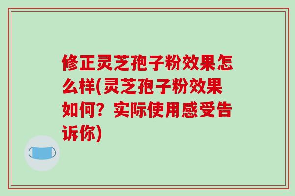 修正灵芝孢子粉效果怎么样(灵芝孢子粉效果如何?实际使用感受告诉你)