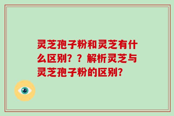 灵芝孢子粉和灵芝有什么区别??解析灵芝与灵芝孢子粉的区别?