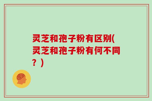 灵芝和孢子粉有区别(灵芝和孢子粉有何不同?)