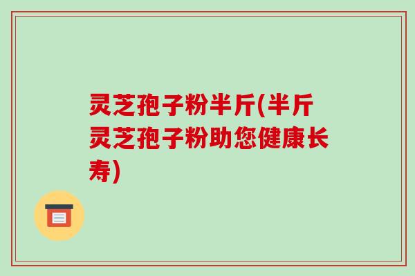 灵芝孢子粉半斤(半斤灵芝孢子粉助您健康长寿)