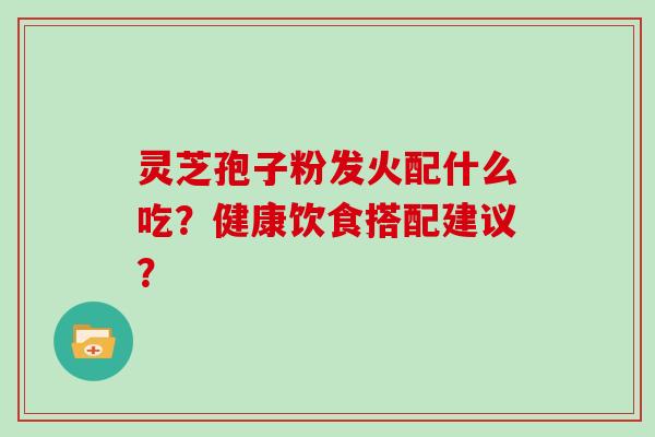 灵芝孢子粉发火配什么吃?健康饮食搭配建议?