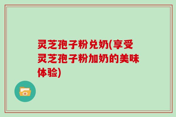 灵芝孢子粉兑奶(享受灵芝孢子粉加奶的美味体验)