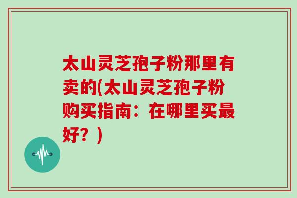 太山灵芝孢子粉那里有卖的(太山灵芝孢子粉购买指南:在哪里买最好?)