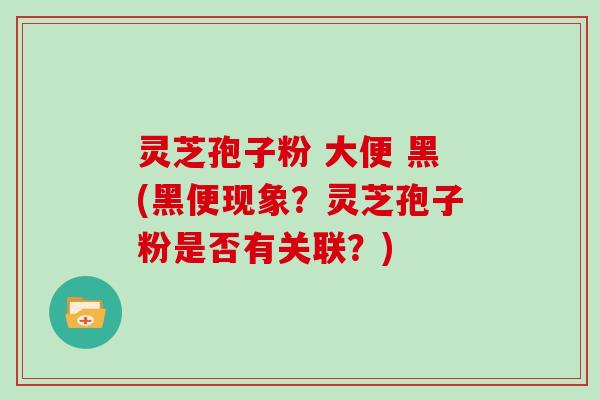 灵芝孢子粉 大便 黑(黑便现象?灵芝孢子粉是否有关联?)