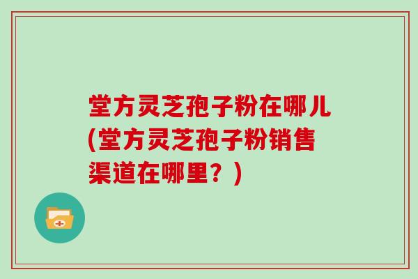 堂方灵芝孢子粉在哪儿(堂方灵芝孢子粉销售渠道在哪里?)