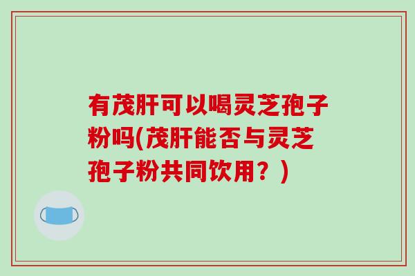 有茂肝可以喝灵芝孢子粉吗(茂肝能否与灵芝孢子粉共同饮用?)