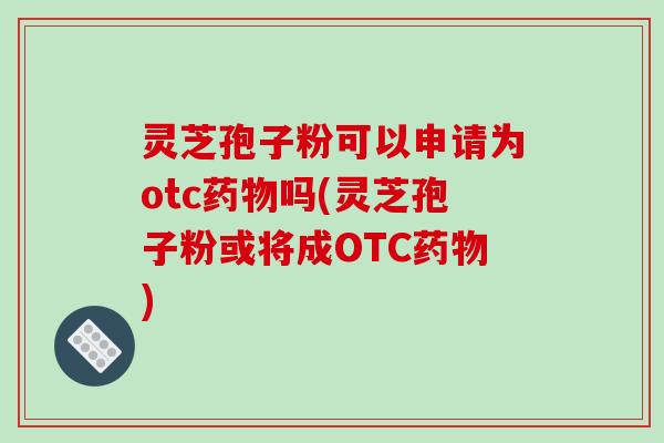 灵芝孢子粉可以申请为otc药物吗(灵芝孢子粉或将成OTC药物)