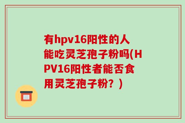 有hpv16阳性的人能吃灵芝孢子粉吗(HPV16阳性者能否食用灵芝孢子粉?)