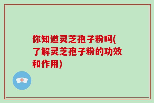 你知道灵芝孢子粉吗(了解灵芝孢子粉的功效和作用)