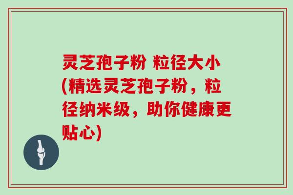 灵芝孢子粉 粒径大小(精选灵芝孢子粉,粒径纳米级,助你健康更贴心)