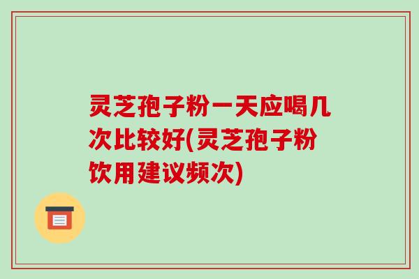 灵芝孢子粉一天应喝几次比较好(灵芝孢子粉饮用建议频次)