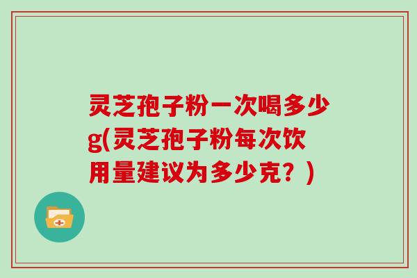 灵芝孢子粉一次喝多少g(灵芝孢子粉每次饮用量建议为多少克?)