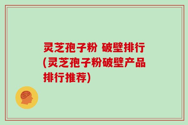 灵芝孢子粉 破壁排行(灵芝孢子粉破壁产品排行推荐)