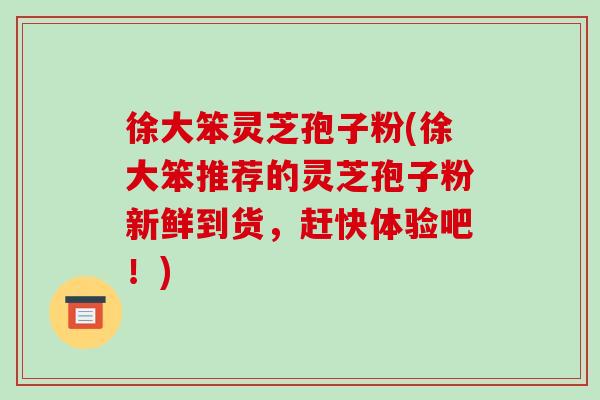 徐大笨灵芝孢子粉(徐大笨推荐的灵芝孢子粉新鲜到货，赶快体验吧！)