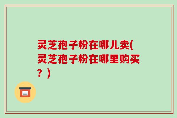 灵芝孢子粉在哪儿卖(灵芝孢子粉在哪里购买?)