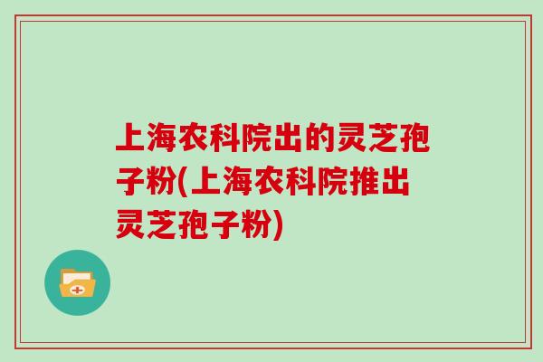上海农科院出的灵芝孢子粉(上海农科院推出灵芝孢子粉)