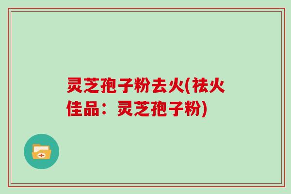 灵芝孢子粉去火(祛火佳品:灵芝孢子粉)