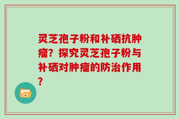 灵芝孢子粉和补硒抗肿瘤?探究灵芝孢子粉与补硒对肿瘤的防治作用?