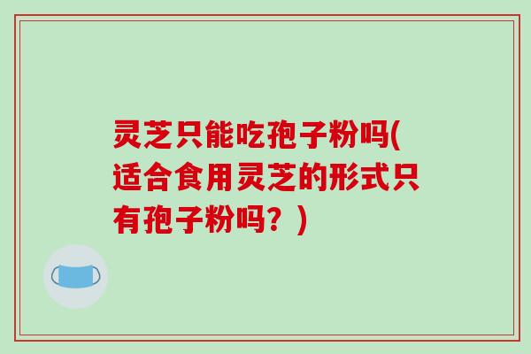 灵芝只能吃孢子粉吗(适合食用灵芝的形式只有孢子粉吗？)