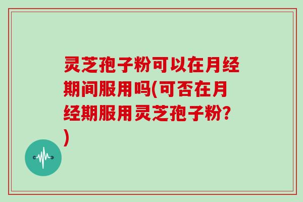 灵芝孢子粉可以在月经期间服用吗(可否在月经期服用灵芝孢子粉?)