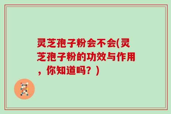 灵芝孢子粉会不会(灵芝孢子粉的功效与作用,你知道吗?)