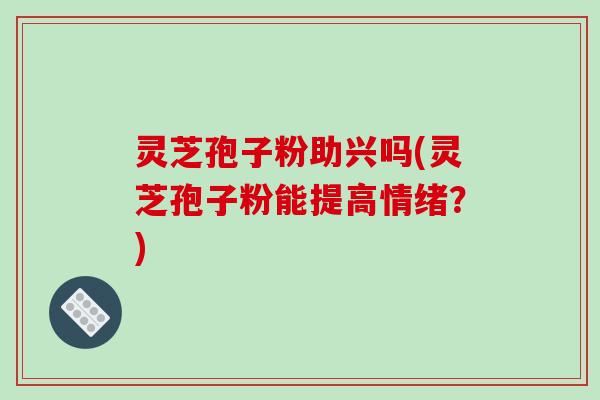 灵芝孢子粉助兴吗(灵芝孢子粉能提高情绪？)