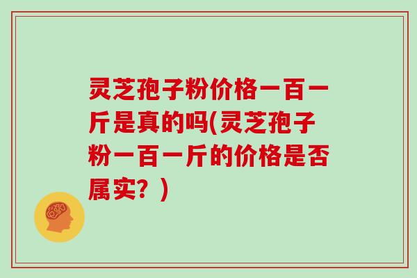 灵芝孢子粉价格一百一斤是真的吗(灵芝孢子粉一百一斤的价格是否属实?)
