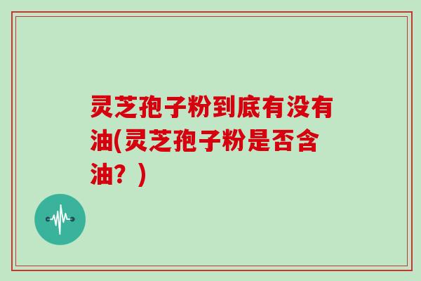 灵芝孢子粉到底有没有油(灵芝孢子粉是否含油?)