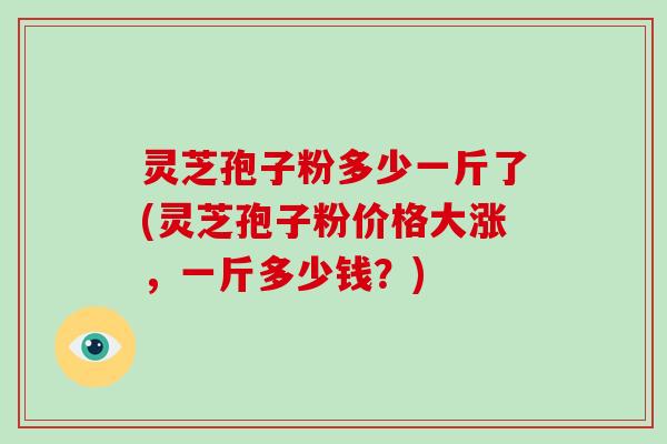 灵芝孢子粉多少一斤了(灵芝孢子粉价格大涨,一斤多少钱?)