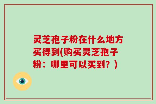 灵芝孢子粉在什么地方买得到(购买灵芝孢子粉:哪里可以买到?)