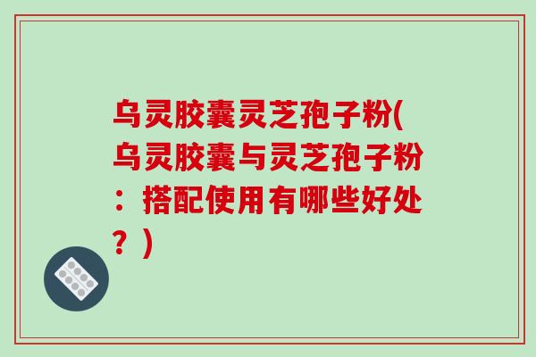 乌灵胶囊灵芝孢子粉(乌灵胶囊与灵芝孢子粉:搭配使用有哪些好处?)