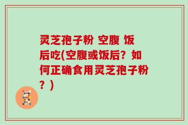 灵芝孢子粉 空腹 饭后吃(空腹或饭后?如何正确食用灵芝孢子粉?)