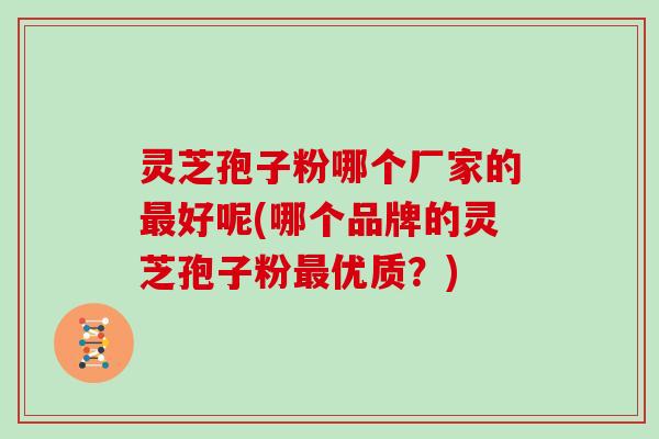 灵芝孢子粉哪个厂家的最好呢(哪个品牌的灵芝孢子粉最优质？)