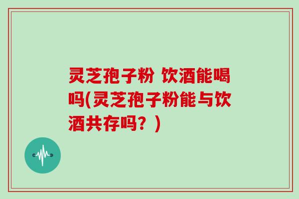 灵芝孢子粉 饮酒能喝吗(灵芝孢子粉能与饮酒共存吗?)