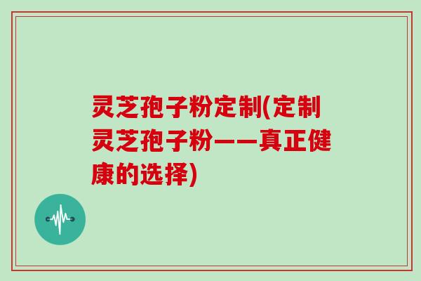 灵芝孢子粉定制(定制灵芝孢子粉——真正健康的选择)
