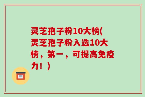 灵芝孢子粉10大榜(灵芝孢子粉入选10大榜,第一,可提高免疫力!)