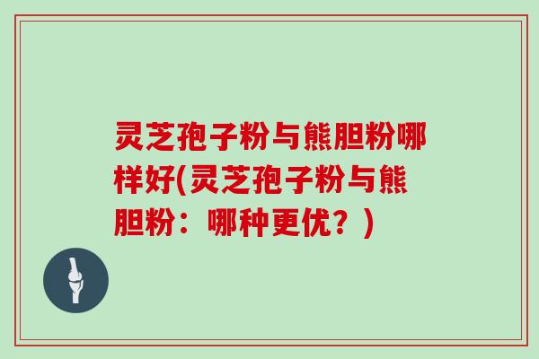 灵芝孢子粉与熊胆粉哪样好(灵芝孢子粉与熊胆粉:哪种更优?)