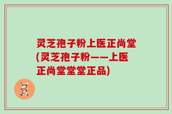 灵芝孢子粉上医正尚堂(灵芝孢子粉——上医正尚堂堂堂正品)